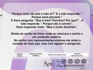 “Porque você não põe a mão aí?” E a mãe responde: “
Porque seria porcaria.”
E Hans pergunta: “Que é isso? Porcaria? Por que?” , A
mãe responde: “ Porque não é correto”.
Hans responde rindo: “Mas é muito divertido”.
Relato do sonho de Hans, onde se relaciona o sonho a
um conteúdo auditivo.
No sonho com representações eróticas ele relata a
vontade de fazer pipi, mas com alguém o obrigando.
A SEXUALIDADE
HUMANA
TEORIA PSICANALÍTICA
TERAPIA
PSICANALÍTICA
PÁGINA
INICIAL
@luizhenpimentel
 