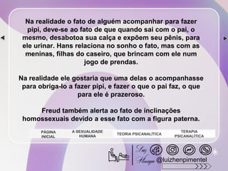 Na realidade o fato de alguém acompanhar para fazer
pipi, deve-se ao fato de que quando sai com o pai, o
mesmo, desabotoa sua calça e expõem seu pênis, para
ele urinar. Hans relaciona no sonho o fato, mas com as
meninas, filhas do caseiro, que brincam com ele num
jogo de prendas.
Na realidade ele gostaria que uma delas o acompanhasse
para obriga-lo a fazer pipi, e fazer o que o pai faz, o que
para ele é prazeroso.
Freud também alerta ao fato de inclinações
homossexuais devido a esse fato com a figura paterna.
A SEXUALIDADE
HUMANA
TEORIA PSICANALÍTICA
TERAPIA
PSICANALÍTICA
PÁGINA
INICIAL
@luizhenpimentel
 