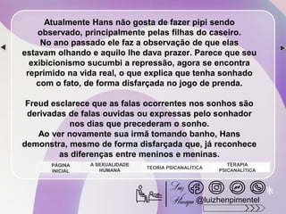 Atualmente Hans não gosta de fazer pipi sendo
observado, principalmente pelas filhas do caseiro.
No ano passado ele faz a observação de que elas
estavam olhando e aquilo lhe dava prazer. Parece que seu
exibicionismo sucumbi a repressão, agora se encontra
reprimido na vida real, o que explica que tenha sonhado
com o fato, de forma disfarçada no jogo de prenda.
Freud esclarece que as falas ocorrentes nos sonhos são
derivadas de falas ouvidas ou expressas pelo sonhador
nos dias que precederam o sonho.
Ao ver novamente sua irmã tomando banho, Hans
demonstra, mesmo de forma disfarçada que, já reconhece
as diferenças entre meninos e meninas.
A SEXUALIDADE
HUMANA
TEORIA PSICANALÍTICA
TERAPIA
PSICANALÍTICA
PÁGINA
INICIAL
@luizhenpimentel
 