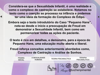 Considera-se que a Sexualidade Infantil, é uma realidade e
como o complexo de castração se estabelece. Notamos no
texto como a coerção se processa na infância e podemos
ter uma ideia da formação do Complexo de Édipo.
Embora seja o texto introdutório do Caso “Pequeno Hans”,
nota-se desde o início a preocupação de Freud em
demonstrar a Sexualidade Infantil, bem como em
pormenorizar todas as ações do paciente.
O texto é rico em detalhes, e demonstra, para a época do
Pequeno Hans, uma educação muito aberta e liberal.
Freud reforça conceitos anteriormente abordados como,
Complexo de Castração e Análise de Sonhos.
A SEXUALIDADE
HUMANA
TEORIA PSICANALÍTICA
TERAPIA
PSICANALÍTICA
PÁGINA
INICIAL
@luizhenpimentel
 