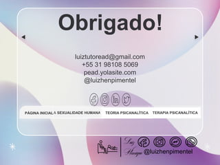 CREDITS: This presentation template was created by Slidesgo, and
includes icons by Flaticon, and infographics & images by Freepik
Obrigado!
luiztutoread@gmail.com
+55 31 98108 5069
pead.yolasite.com
@luizhenpimentel
A SEXUALIDADE HUMANA TEORIA PSICANALÍTICA TERAPIA PSICANALÍTICA
PÁGINA INICIAL
@luizhenpimentel
 
