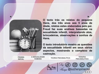 O texto trás os relatos do pequeno
Hans, dos três anos aos 5 anos de
idade, relatos estes elaborados pelo pai.
Freud faz suas análises baseadas na
sexualidade infantil, interpretando atos,
brincadeiras, observações e sonhos de
Hans.
O texto introdutório mostra as questões
da sexualidade infantil em seus vários
aspectos, mostrando o complexo de
castração.
A SEXUALIDADE
HUMANA
TEORIA PSICANALÍTICA
TERAPIA
PSICANALÍTICA
PÁGINA
INICIAL
@luizhenpimentel
 