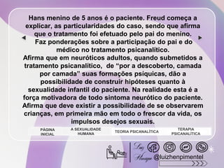 Hans menino de 5 anos é o paciente. Freud começa a
explicar, as particularidades do caso, sendo que afirma
que o tratamento foi efetuado pelo pai do menino.
Faz ponderações sobre a participação do pai e do
médico no tratamento psicanalítico.
Afirma que em neuróticos adultos, quando submetidos a
tratamento psicanalítico, de “por a descoberto, camada
por camada” suas formações psíquicas, dão a
possibilidade de construir hipóteses quanto à
sexualidade infantil do paciente. Na realidade esta é a
força motivadora de todo sintoma neurótico do paciente.
Afirma que deve existir a possibilidade de se observarem
crianças, em primeira mão em todo o frescor da vida, os
impulsos desejos sexuais.
A SEXUALIDADE
HUMANA
TEORIA PSICANALÍTICA
TERAPIA
PSICANALÍTICA
PÁGINA
INICIAL
@luizhenpimentel
 