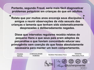 Portanto, segundo Freud, seria mais fácil diagnosticar
problemas psíquicos em crianças do que em adultos.
Relata que por muitos anos encoraja seus discípulos e
amigos a reunir observações da vida sexuais das
crianças e lamenta que tenham sido sistematicamente
desprezadas e deliberadamente negadas.
Disse que intervalos regulares recebia relatos do
pequeno Hans e que seus pais eram adeptos da
psicanálise e que haviam concordado educar seu
primogênito sem coerção do que fosse absolutamente
necessária para manter um bom comportamento.
A SEXUALIDADE
HUMANA
TEORIA PSICANALÍTICA
TERAPIA
PSICANALÍTICA
PÁGINA
INICIAL
@luizhenpimentel
 