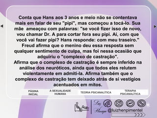 Conta que Hans aos 3 anos e meio não se contentava
mais em falar de seu "pipi", mas começou a tocá-lo. Sua
mãe ameaçou com palavras: "se você fizer isso de novo,
vou chamar Dr. A para cortar fora seu pipi. Aí, com que
você vai fazer pipi? Hans responde: com meu traseiro."
Freud afirma que o menino deu essa resposta sem
qualquer sentimento de culpa, mas foi nessa ocasião que
adquiriu o "complexo de castração".
Afirma que o complexo de castração é sempre inferido na
análise dos neuróticos, ainda que todos eles relutem
violentamente em admiti-la. Afirma também que o
complexo de castração tem deixado atrás de si vestígios
acentuados em mitos.
A SEXUALIDADE
HUMANA
TEORIA PSICANALÍTICA
TERAPIA
PSICANALÍTICA
PÁGINA
INICIAL
@luizhenpimentel
 