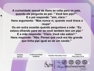 A curiosidade sexual de Hans se volta para os pais,
quando ele pergunta ao pai: “ Você tem pipi?".
E o pai responde: "sim, claro.“
Hans argumenta: “Mas nunca vi, quando você tirava a
roupa".
Ou em outra ocasião quando perguntava a mãe: “Eu
estava olhando para ver se você também tem um pipi.“
E a mãe responde: “Claro. Você não sabia?.“
Hans responde: “Não. Pensei que você era tão grande
que tinha pipi igual ao de um cavalo."
A SEXUALIDADE
HUMANA
TEORIA PSICANALÍTICA
TERAPIA
PSICANALÍTICA
PÁGINA
INICIAL
@luizhenpimentel
 