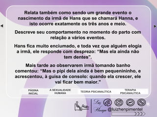 Relata também como sendo um grande evento o
nascimento da irmã de Hans que se chamará Hanna, e
isto ocorre exatamente os três anos e meio.
Descreve seu comportamento no momento do parto com
relação a vários eventos.
Hans fica muito enciumado, e toda vez que alguém elogia
a irmã, ele responde com desprezo: “Mas ela ainda não
tem dentes".
Mais tarde ao observarem irmã tomando banho
comentou: “Mas o pipi dela ainda é bem pequenininho, e
acrescentou, à guisa de consolo: quando ela crescer, ele
vai ficar bem maior."
A SEXUALIDADE
HUMANA
TEORIA PSICANALÍTICA
TERAPIA
PSICANALÍTICA
PÁGINA
INICIAL
@luizhenpimentel
 