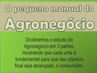 O pequeno manual do Agronegócio Dividiremos o estudo do Agronegócio em 3 partes,  mostrando que cada uma é fundamental para que seu objetivo final seja alcançado, o consumidor. 
