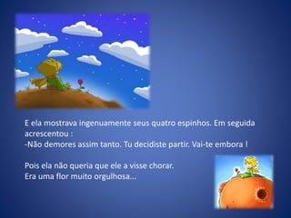 E ela mostrava ingenuamente seus quatro espinhos. Em seguida
acrescentou :
-Não demores assim tanto. Tu decidiste partir. Vai-te embora !
Pois ela não queria que ele a visse chorar.
Era uma flor muito orgulhosa...
 
