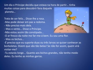 Um dia o Príncipe decidiu que estava na hora de partir… tinha
muitas coisas para descobrir fora daquele
planeta…
Trata de ser feliz... Disse-lhe a rosa.
-Mas pode deixar em paz a redoma.
- Não preciso mais dela.
- Mas o vento... Disse o Príncipe.
-Não estou assim tão constipada...
-O ar fresco da noite me far-me-á bem. Eu sou uma flor.
- Mas os bichos...
-É preciso que eu suporte duas ou três larvas se quiser conhecer as
borboletas. Dizem que são tão belas! Se não for assim, quem virá
visitar-me?
-Tu estarás longe... Quanto aos bichos grandes, não tenho medo
deles. Eu tenho as minhas garras.
 