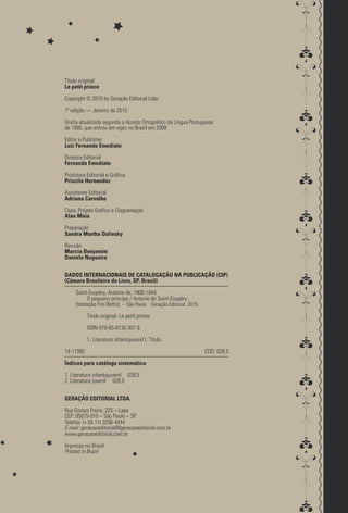 Título original:
Le petit prince
Copyright © 2015 by Geração Editorial Ltda.
1ª edição — Janeiro de 2015
Grafia atualizada segundo o Acordo Ortográfico da Língua Portuguesa
de 1990, que entrou em vigor no Brasil em 2009
Editor e Publisher
Luiz Fernando Emediato
Diretora Editorial
Fernanda Emediato
Produtora Editorial e Gráfica
Priscila Hernandez
Assistente Editorial
Adriana Carvalho
Capa, Projeto Gráfico e Diagramação
Alan Maia
Preparação
Sandra Martha Dolinsky
Revisão
Marcia Benjamim
Daniela Nogueira
DADOS INTERNACIONAIS DE CATALOGAÇÃO NA PUBLICAÇÃO (CIP)
(Câmara Brasileira do Livro, SP, Brasil)
Saint-Exupéry, Antonie de, 1900-1944.
O pequeno príncipe / Antonie de Saint-Exupéry ;
[tradução Frei Betto]. -- São Paulo : Geração Editorial, 2015.
Título original: Le petit prince.
ISBN 978-85-8130-307-9
1. Literatura infantojuvenil I. Título.
14-11992			 CDD: 028.5
Índices para catálogo sistemático
1. Literatura infantojuvenil 028.5
2. Literatura juvenil 028.5
GERAÇÃO EDITORIAL LTDA.
Rua Gomes Freire, 225 – Lapa
CEP: 05075­‑010 – São Paulo – SP
Telefax: (+ 55 11) 3256­‑4444
E-mail: geracaoeditorial@geracaoeditorial.com.br
www.geracaoeditorial.com.br
Impresso no Brasil
Printed in Brazil
pepeppepeppepepe
 