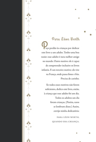 Para Léon Werth
Peço perdão às crianças por dedicar
este livro a um adulto. Tenho uma boa
razão: esse adulto é meu melhor amigo
no mundo. Outro motivo: ele é capaz
de compreender inclusive os livros
infantis. E um terceiro motivo: ele vive
na França, onde passa fome e frio.
Precisa de carinho.
Se todos esses motivos não forem
suficientes, dedico este livro, então,
à criança que esse adulto foi um dia.
Todos os adultos um dia
foram crianças. (Porém, raros
se lembram disso.) Assim,
corrijo minha dedicatória:
PARA LÉON WERTH,
QUANDO ERA CRIANÇA.
pepeppepeppepepe
 