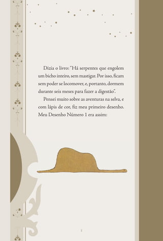 pepeppepeppepepe
Dizia o livro: “Há serpentes que engolem
um bicho inteiro,sem mastigar.Por isso,ficam
sem poder se locomover,e,portanto,dormem
durante seis meses para fazer a digestão”.
Pensei muito sobre as aventuras na selva, e
com lápis de cor, fiz meu primeiro desenho.
Meu Desenho Número 1 era assim:
8
 