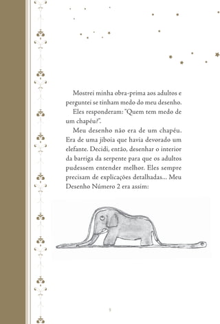 pepeppepeppepepe
Mostrei minha obra-prima aos adultos e
perguntei se tinham medo do meu desenho.
Eles responderam: “Quem tem medo de
um chapéu?”.
Meu desenho não era de um chapéu.
Era de uma jiboia que havia devorado um
elefante. Decidi, então, desenhar o interior
da barriga da serpente para que os adultos
pudessem entender melhor. Eles sempre
precisam de explicações detalhadas... Meu
Desenho Número 2 era assim:
9
 
