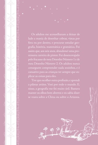 nmmmxmmmxmmmxmmmxmmm
Os adultos me aconselharam a deixar de
lado a mania de desenhar cobras, vistas por
fora ou por dentro, e procurar estudar geo-
grafia, história, matemática e gramática. Foi
assim que, aos seis anos, abandonei uma pro-
missora carreira de pintor. Fui desencorajado
pelo fracasso de meu Desenho Número 1 e de
meu Desenho Número 2. Os adultos nunca
conseguem compreender nada sozinhos, e é
cansativo para as crianças ter sempre que ex-
plicar as coisas para eles.
Tive que escolher outra profissão,e aprendi
a pilotar aviões. Voei por todo o mundo. E,
nisso, a geografia me foi muito útil. Bastava
manter os olhos bem abertos e eu sabia dizer
se voava sobre a China ou sobre o Arizona.
 