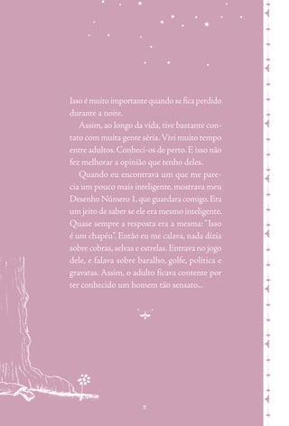 m nmmmxmmmxmmmxmmmxmm
Isso é muito importante quando se fica perdido
durante a noite.
Assim, ao longo da vida, tive bastante con-
tato com muita gente séria.Vivi muito tempo
entre adultos.Conheci-os de perto.E isso não
fez melhorar a opinião que tenho deles.
Quando eu encontrava um que me pare-
cia um pouco mais inteligente, mostrava meu
Desenho Número 1,que guardara comigo.Era
um jeito de saber se ele era mesmo inteligente.
Quase sempre a resposta era a mesma: “Isso
é um chapéu”. Então eu me calava, nada dizia
sobre cobras,selvas e estrelas.Entrava no jogo
dele, e falava sobre baralho, golfe, política e
gravatas. Assim, o adulto ficava contente por
ter conhecido um homem tão sensato...
mxmmmxmmmxmmmxmmmxmmmxmmmxmmmx
n
11
 