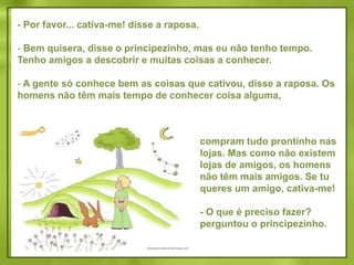  Vem brincar comigo, propôs o principezinho. Estou tão triste...Eu não posso brincar contigo, disse a raposa. Não me cativaram ainda.