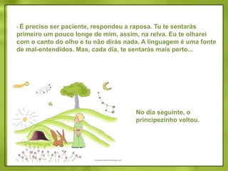  Ah! Desculpa, disse o principezinho.Após uma reflexão, acrescentou: Que quer dizer “cativar”?- Tu não és daqui, disse a raposa. Que procuras? Procuro os homens, disse o principezinho. Que quer dizer “cativar”? Os homens, disse a raposa, têm fuzis e caçam. É bem incômodo! Criam galinhas também. É a única coisa interessante que eles fazem. Tu procuras galinhas?