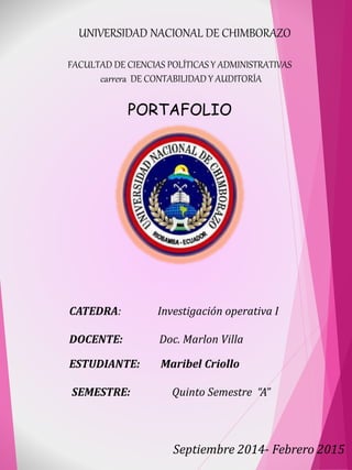 UNIVERSIDAD NACIONAL DE CHIMBORAZO
FACULTAD DE CIENCIAS POLÍTICAS Y ADMINISTRATIVAS
carrera DE CONTABILIDAD Y AUDITORÍA
PORTAFOLIO
CATEDRA: Investigación operativa I
DOCENTE: Doc. Marlon Villa
Septiembre 2014- Febrero 2015
ESTUDIANTE: Maribel Criollo
SEMESTRE: Quinto Semestre “A”
 