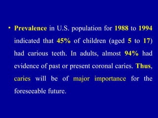 • Prevalence in U.S. population for 1988 to 1994
indicated that 45% of children (aged 5 to 17)
had carious teeth. In adults, almost 94% had
evidence of past or present coronal caries. Thus,
caries will be of major importance for the
foreseeable future.
 