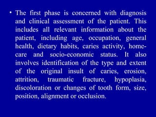 • The first phase is concerned with diagnosis
and clinical assessment of the patient. This
includes all relevant information about the
patient, including age, occupation, general
health, dietary habits, caries activity, home-
care and socio-economic status. It also
involves identification of the type and extent
of the original insult of caries, erosion,
attrition, traumatic fracture, hypoplasia,
discoloration or changes of tooth form, size,
position, alignment or occlusion.
 