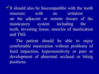 It should also be biocompatible with the tooth
structure with no irritation
on the adjacent or remote tissues of the
masticatory system including the
teeth, investing tissue, muscles of mastication
and TMJ.
The patient should be able to enjoy
comfortable mastication without problems of
food impaction, hypersensitivity or pain or
development of abnormal occlusal or biting
positions.
 