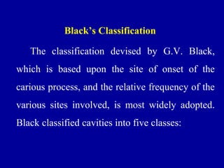 Black’s Classification
The classification devised by G.V. Black,
which is based upon the site of onset of the
carious process, and the relative frequency of the
various sites involved, is most widely adopted.
Black classified cavities into five classes:
 