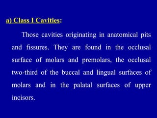 a) Class I Cavities:
Those cavities originating in anatomical pits
and fissures. They are found in the occlusal
surface of molars and premolars, the occlusal
two-third of the buccal and lingual surfaces of
molars and in the palatal surfaces of upper
incisors.
 