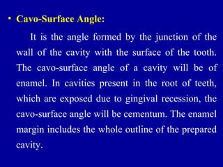 • Cavo-Surface Angle:
It is the angle formed by the junction of the
wall of the cavity with the surface of the tooth.
The cavo-surface angle of a cavity will be of
enamel. In cavities present in the root of teeth,
which are exposed due to gingival recession, the
cavo-surface angle will be cementum. The enamel
margin includes the whole outline of the prepared
cavity.
 