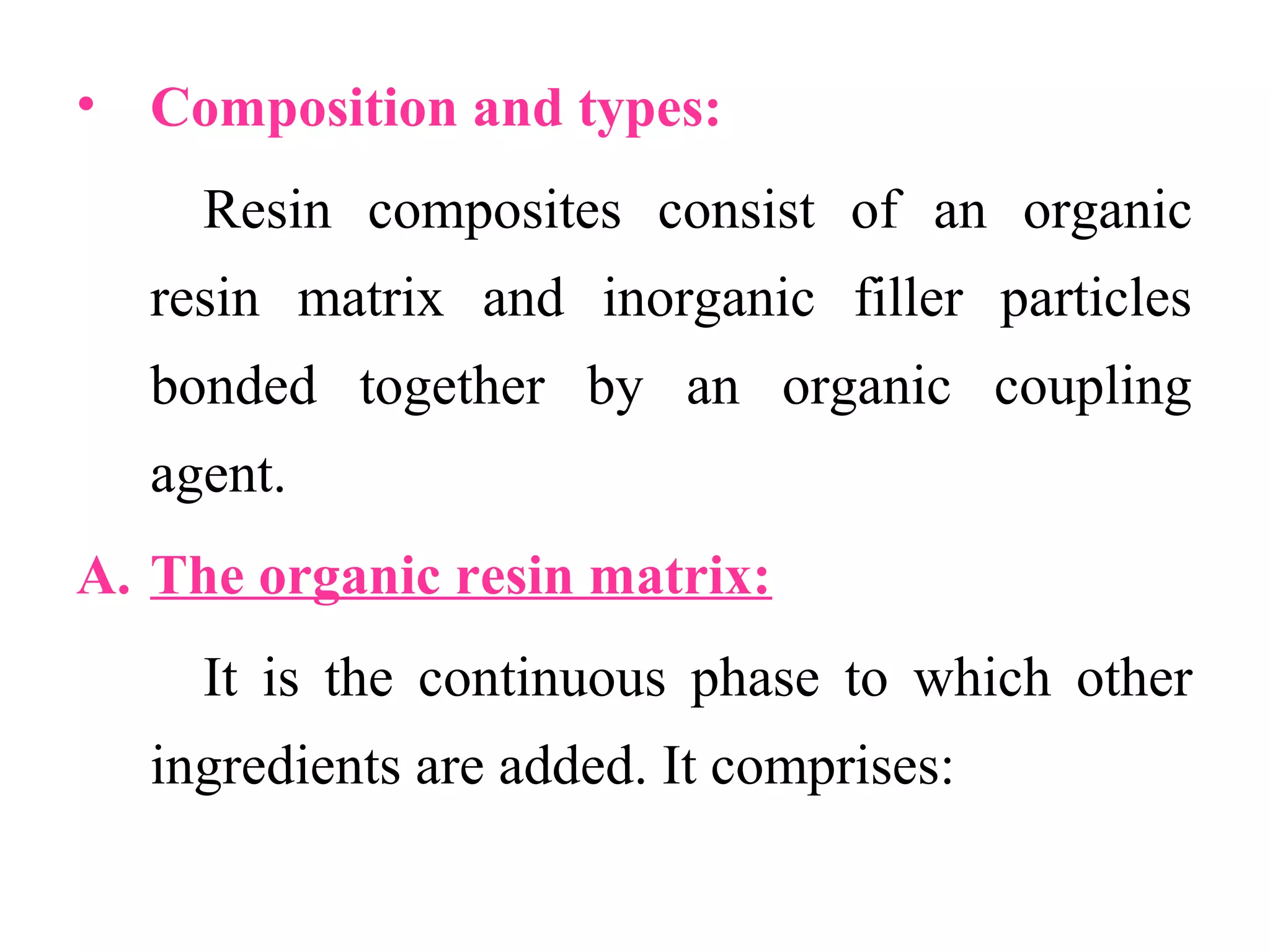 • Composition and types:
Resin composites consist of an organic
resin matrix and inorganic filler particles
bonded together by an organic coupling
agent.
A. The organic resin matrix:
It is the continuous phase to which other
ingredients are added. It comprises:
 