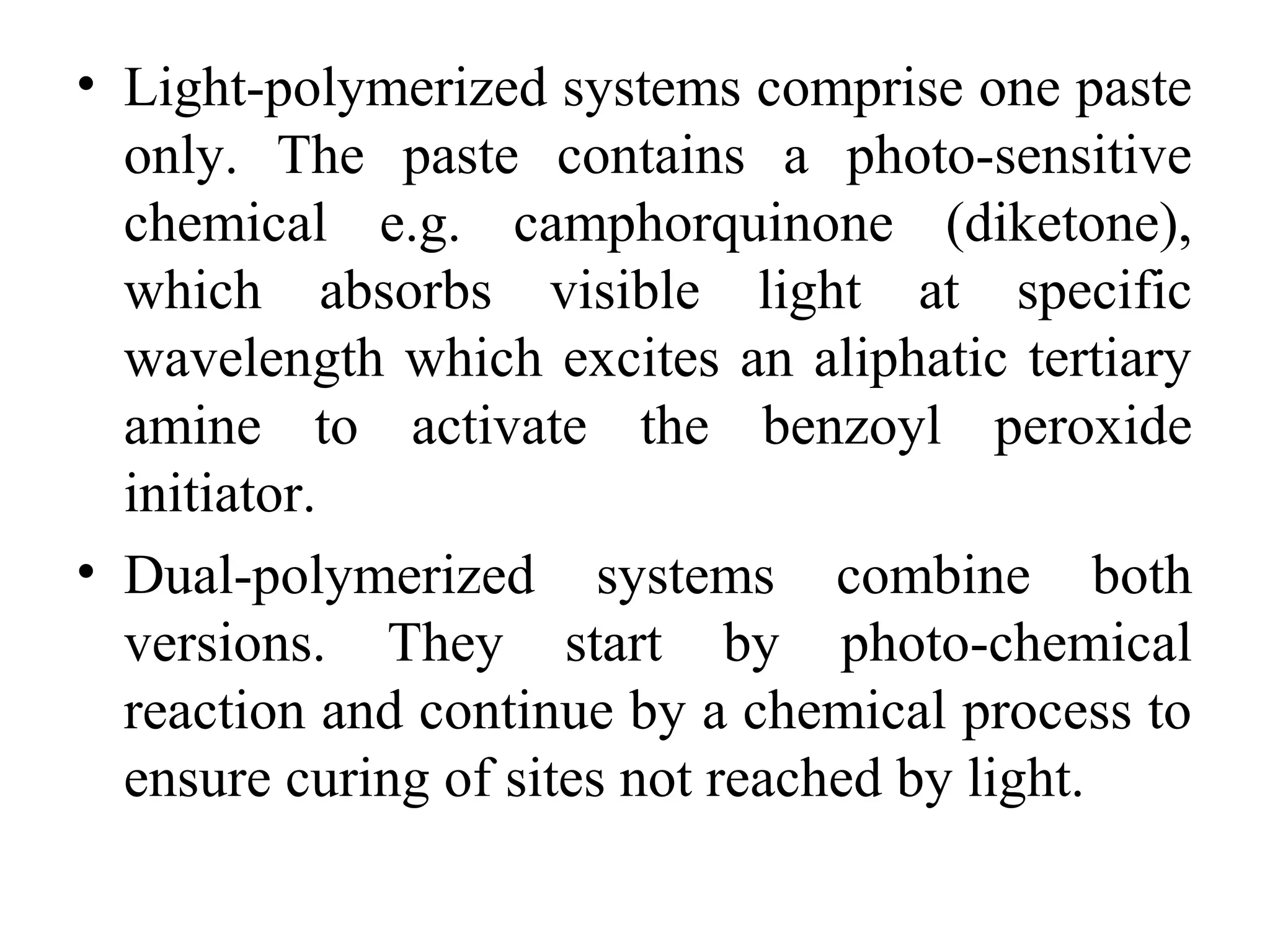 • Light-polymerized systems comprise one paste
only. The paste contains a photo-sensitive
chemical e.g. camphorquinone (diketone),
which absorbs visible light at specific
wavelength which excites an aliphatic tertiary
amine to activate the benzoyl peroxide
initiator.
• Dual-polymerized systems combine both
versions. They start by photo-chemical
reaction and continue by a chemical process to
ensure curing of sites not reached by light.
 