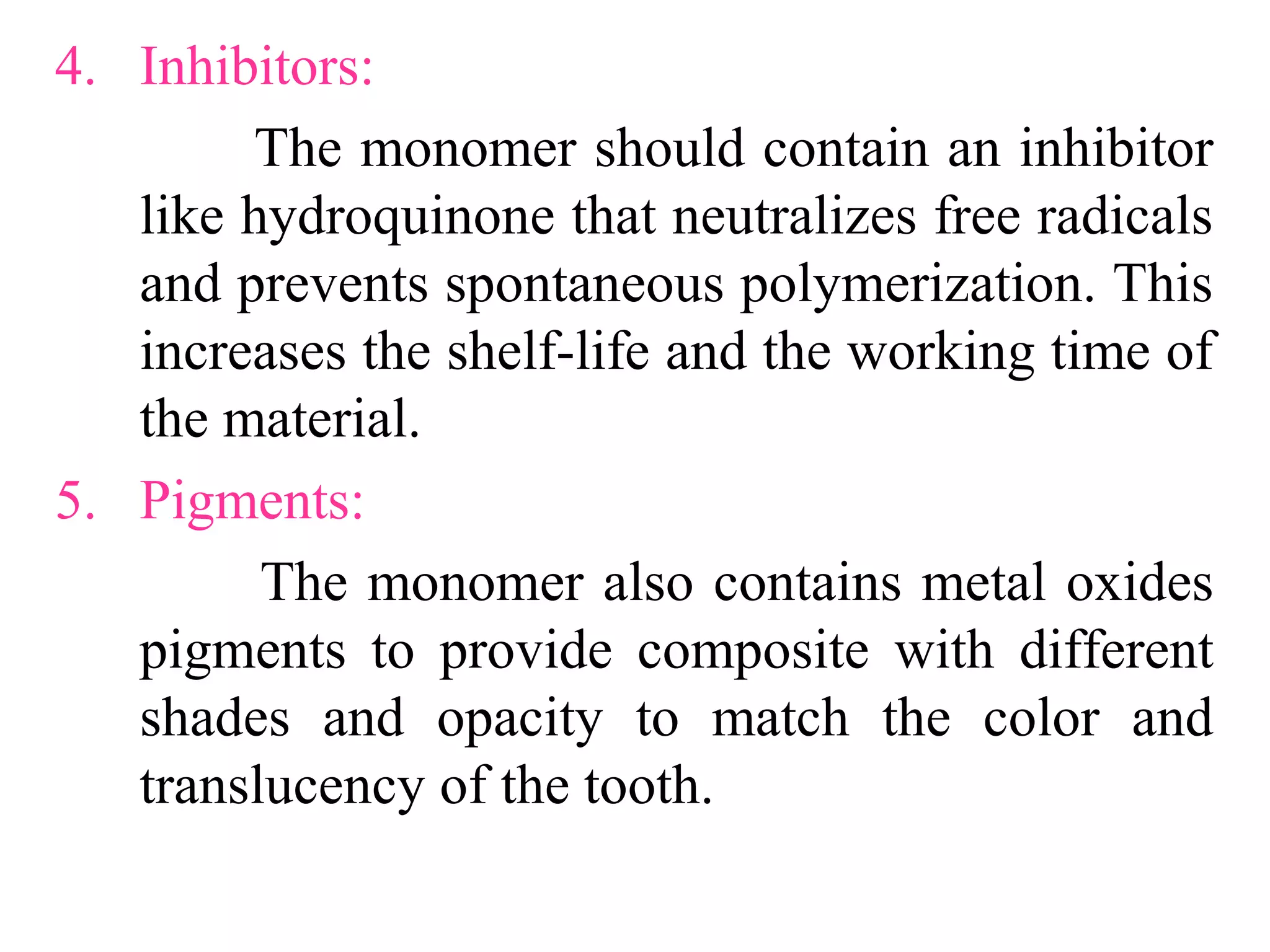 4. Inhibitors:
The monomer should contain an inhibitor
like hydroquinone that neutralizes free radicals
and prevents spontaneous polymerization. This
increases the shelf-life and the working time of
the material.
5. Pigments:
The monomer also contains metal oxides
pigments to provide composite with different
shades and opacity to match the color and
translucency of the tooth.
 