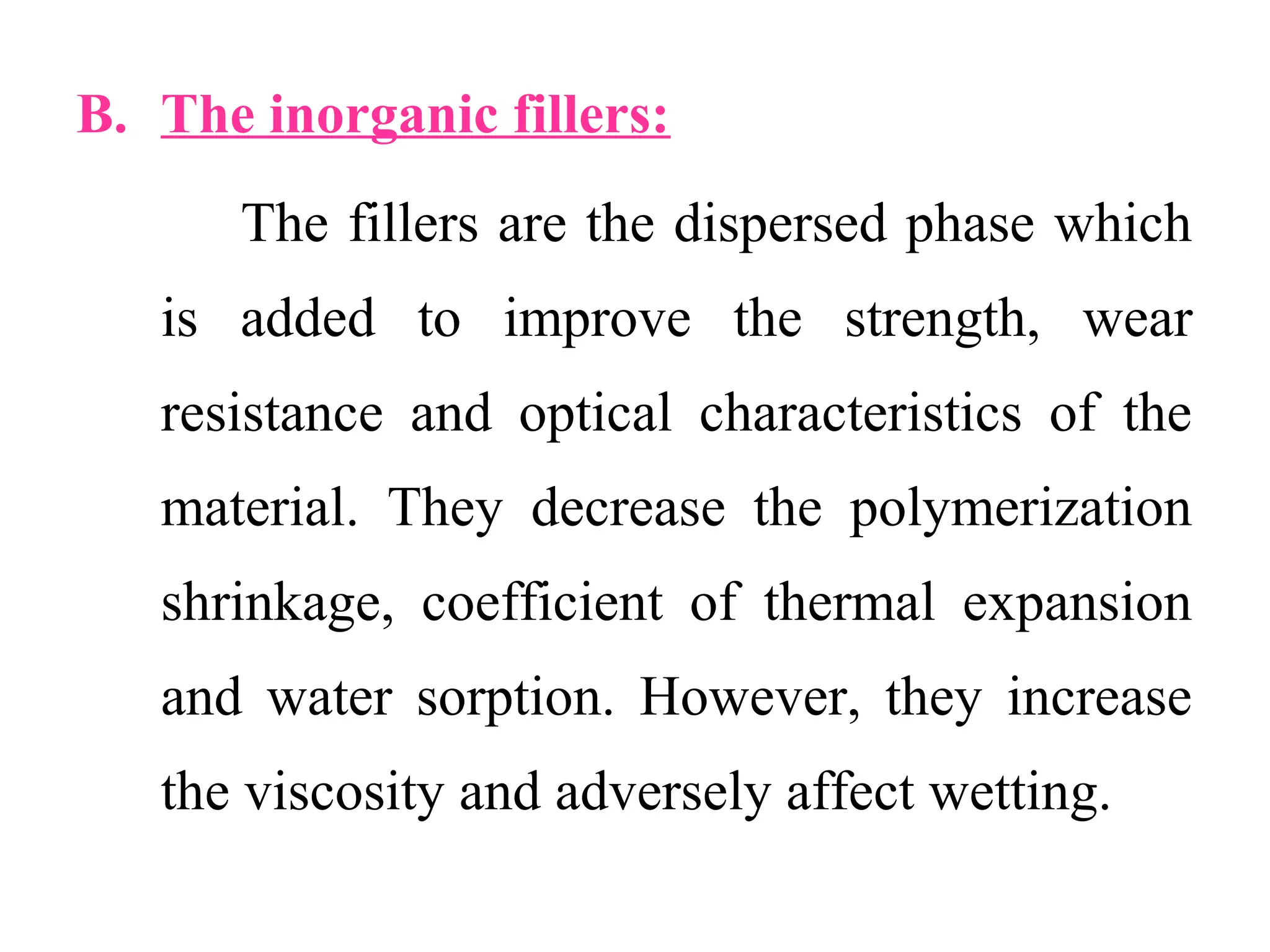 B. The inorganic fillers:
The fillers are the dispersed phase which
is added to improve the strength, wear
resistance and optical characteristics of the
material. They decrease the polymerization
shrinkage, coefficient of thermal expansion
and water sorption. However, they increase
the viscosity and adversely affect wetting.
 