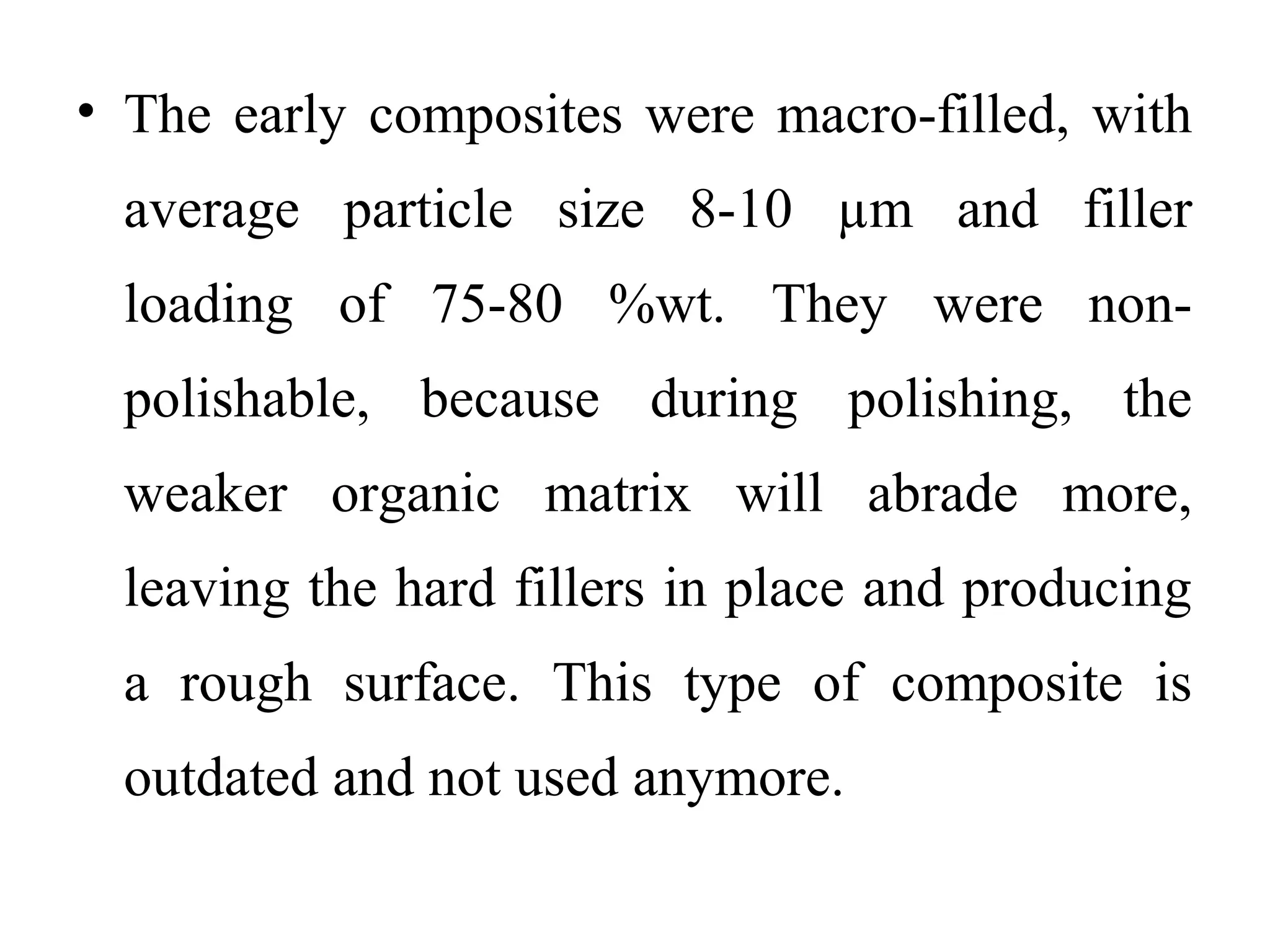• The early composites were macro-filled, with
average particle size 8-10 µm and filler
loading of 75-80 %wt. They were non-
polishable, because during polishing, the
weaker organic matrix will abrade more,
leaving the hard fillers in place and producing
a rough surface. This type of composite is
outdated and not used anymore.
 