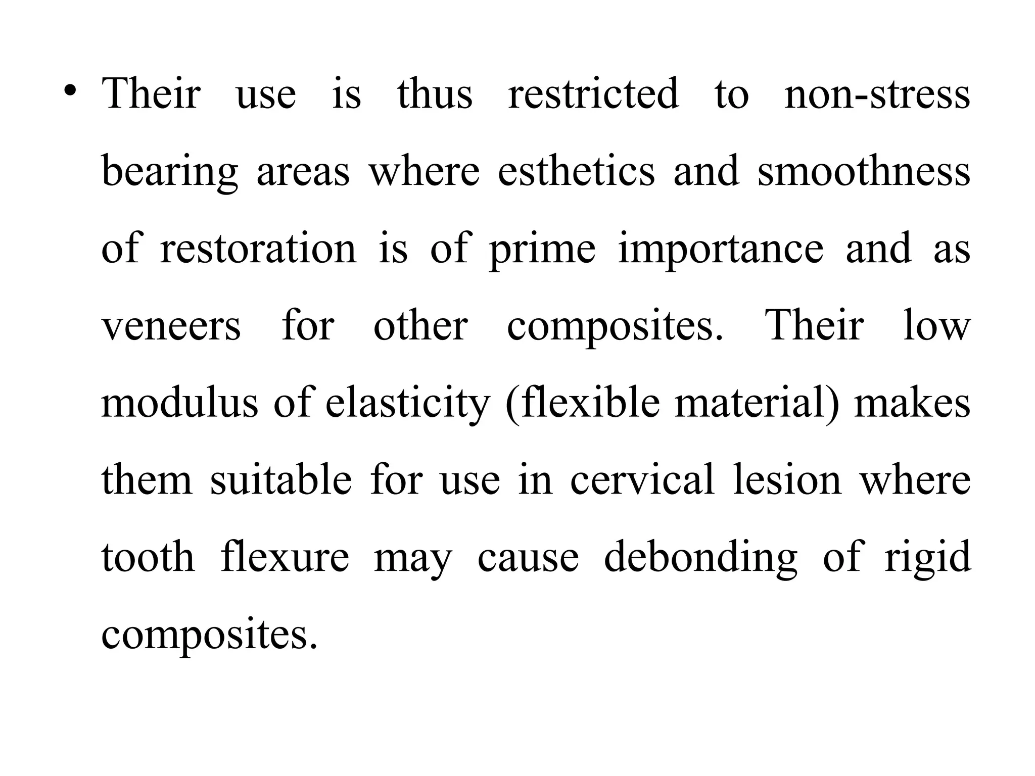 • Their use is thus restricted to non-stress
bearing areas where esthetics and smoothness
of restoration is of prime importance and as
veneers for other composites. Their low
modulus of elasticity (flexible material) makes
them suitable for use in cervical lesion where
tooth flexure may cause debonding of rigid
composites.
 