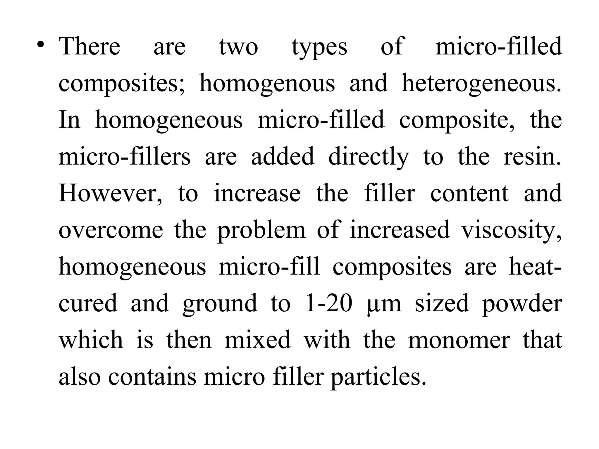• There are two types of micro-filled
composites; homogenous and heterogeneous.
In homogeneous micro-filled composite, the
micro-fillers are added directly to the resin.
However, to increase the filler content and
overcome the problem of increased viscosity,
homogeneous micro-fill composites are heat-
cured and ground to 1-20 µm sized powder
which is then mixed with the monomer that
also contains micro filler particles.
 