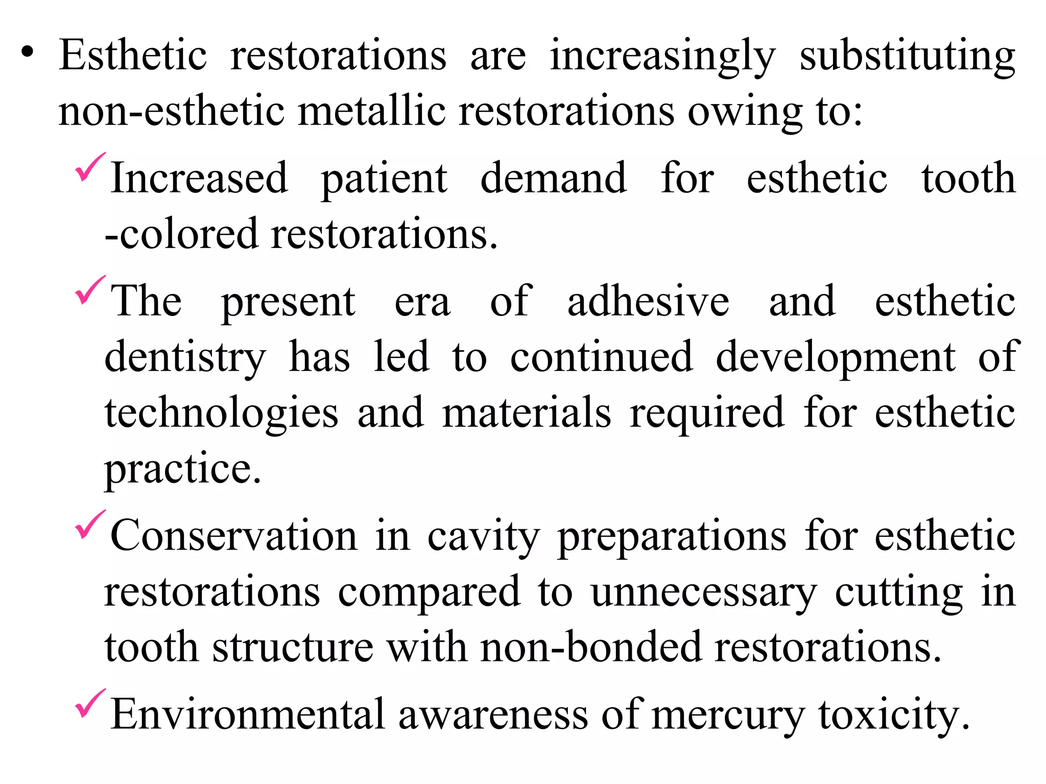 • Esthetic restorations are increasingly substituting
non-esthetic metallic restorations owing to:
Increased patient demand for esthetic tooth
-colored restorations.
The present era of adhesive and esthetic
dentistry has led to continued development of
technologies and materials required for esthetic
practice.
Conservation in cavity preparations for esthetic
restorations compared to unnecessary cutting in
tooth structure with non-bonded restorations.
Environmental awareness of mercury toxicity.
 