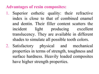 Advantages of resin composites:
1. Superior esthetic quality: their refractive
index is close to that of combined enamel
and dentin. Their filler content scatters the
incident light producing excellent
translucency. They are available in different
shades to simulate all possible tooth colors.
2. Satisfactory physical and mechanical
properties in terms of strength, toughness and
surface hardness. Heavily loaded composites
have higher strength properties.
 