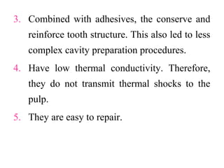 3. Combined with adhesives, the conserve and
reinforce tooth structure. This also led to less
complex cavity preparation procedures.
4. Have low thermal conductivity. Therefore,
they do not transmit thermal shocks to the
pulp.
5. They are easy to repair.
 