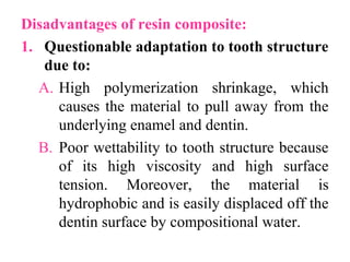 Disadvantages of resin composite:
1. Questionable adaptation to tooth structure
due to:
A. High polymerization shrinkage, which
causes the material to pull away from the
underlying enamel and dentin.
B. Poor wettability to tooth structure because
of its high viscosity and high surface
tension. Moreover, the material is
hydrophobic and is easily displaced off the
dentin surface by compositional water.
 