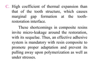 C. High coefficient of thermal expansion than
that of the tooth structure, which causes
marginal gap formation at the tooth-
restoration interface.
These shortcomings in composite resins
invite micro-leakage around the restoration,
with its sequelae. Thus, an effective adhesive
system is mandatory with resin composite to
promote proper adaptation and prevent its
pulling away upon polymerization as well as
under stresses.
 