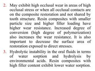2. May exhibit high occlusal wear in areas of high
occlusal stress or when all occlusal contacts are
on the composite restoration and not shared by
tooth structure. Resin composites with smaller
particle size and higher filler loading have
higher wear resistance. Increased degree of
conversion (high degree of polymerization)
also increases the wear resistance. It is also
important to decrease the surface area of
restoration exposed to direct stresses.
3. Hydrolytic instability in the oral fluids in terms
of water sorption and hydrolysis by
environmental acids. Resin composites with
high filler content exhibit lower water sorption.
 