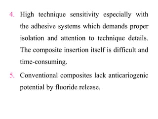 4. High technique sensitivity especially with
the adhesive systems which demands proper
isolation and attention to technique details.
The composite insertion itself is difficult and
time-consuming.
5. Conventional composites lack anticariogenic
potential by fluoride release.
 