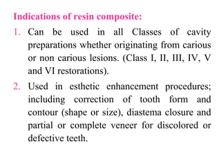 Indications of resin composite:
1. Can be used in all Classes of cavity
preparations whether originating from carious
or non carious lesions. (Class I, II, III, IV, V
and VI restorations).
2. Used in esthetic enhancement procedures;
including correction of tooth form and
contour (shape or size), diastema closure and
partial or complete veneer for discolored or
defective teeth.
 