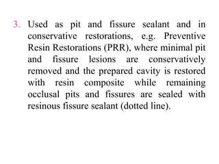 3. Used as pit and fissure sealant and in
conservative restorations, e.g. Preventive
Resin Restorations (PRR), where minimal pit
and fissure lesions are conservatively
removed and the prepared cavity is restored
with resin composite while remaining
occlusal pits and fissures are sealed with
resinous fissure sealant (dotted line).
 