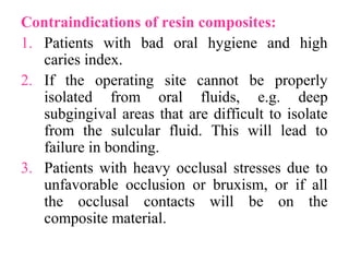 Contraindications of resin composites:
1. Patients with bad oral hygiene and high
caries index.
2. If the operating site cannot be properly
isolated from oral fluids, e.g. deep
subgingival areas that are difficult to isolate
from the sulcular fluid. This will lead to
failure in bonding.
3. Patients with heavy occlusal stresses due to
unfavorable occlusion or bruxism, or if all
the occlusal contacts will be on the
composite material.
 