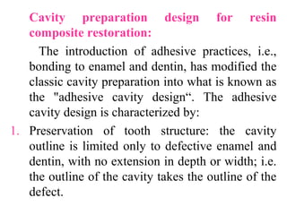 Cavity preparation design for resin
composite restoration:
The introduction of adhesive practices, i.e.,
bonding to enamel and dentin, has modified the
classic cavity preparation into what is known as
the "adhesive cavity design“. The adhesive
cavity design is characterized by:
1. Preservation of tooth structure: the cavity
outline is limited only to defective enamel and
dentin, with no extension in depth or width; i.e.
the outline of the cavity takes the outline of the
defect.
 