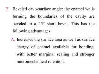 2. Beveled cavo-surface angle: the enamel walls
forming the boundaries of the cavity are
beveled to a 45° short bevel. This has the
following advantages:
A. Increases the surface area as well as surface
energy of enamel available for bonding,
with better marginal sealing and stronger
micromechanical retention.
 