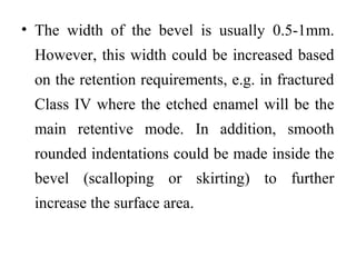 • The width of the bevel is usually 0.5-1mm.
However, this width could be increased based
on the retention requirements, e.g. in fractured
Class IV where the etched enamel will be the
main retentive mode. In addition, smooth
rounded indentations could be made inside the
bevel (scalloping or skirting) to further
increase the surface area.
 