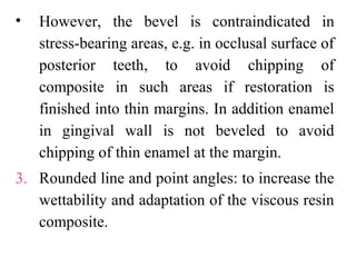 • However, the bevel is contraindicated in
stress-bearing areas, e.g. in occlusal surface of
posterior teeth, to avoid chipping of
composite in such areas if restoration is
finished into thin margins. In addition enamel
in gingival wall is not beveled to avoid
chipping of thin enamel at the margin.
3. Rounded line and point angles: to increase the
wettability and adaptation of the viscous resin
composite.
 